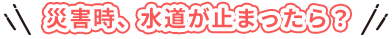 水が出ないだけで、こんなに困る！
